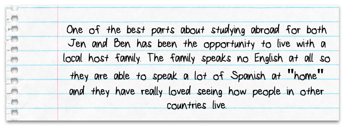 One of the best parts about studying abroad for both Jen and Ben has been the opportunity to live with a local host family. The family speaks no English at all so they are able to speak a lot of Spanish at home and they have really loved seeing how people in other countries live.