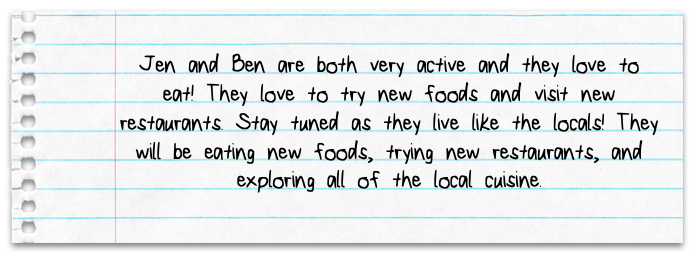 Jen and Ben are both very active and they love to eat! They love to try new foods and visit new restaurants. Stay tuned as they live like the locals! They will be eating new foods, trying new restaurants, and exploring all of the local cuisine.