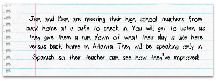 Jen and Ben respectively are meeting their high school teachers from back home at a cafÃÆÃâ?Ãâ?&nbsp;Ã¢Â?â¢ÃÆÃ¢Â?Â&nbsp;ÃÂ¢ÃÂ?Ã¢â??Â¢ÃÆÃâ?ÃÂ¢ÃÂ?ÃÂ¡ÃÆÃ¢Â?Å¡Ãâ?ÃÂ© to check in. Listen as they give them a run down of what their day is like here versus back home in Atlanta. They will be speaking only in Spanish so their teacher can see how theyve improved!